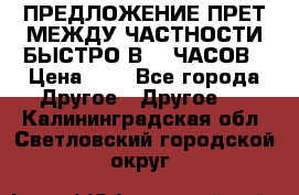 ПРЕДЛОЖЕНИЕ ПРЕТ МЕЖДУ ЧАСТНОСТИ БЫСТРО В 72 ЧАСОВ › Цена ­ 0 - Все города Другое » Другое   . Калининградская обл.,Светловский городской округ 